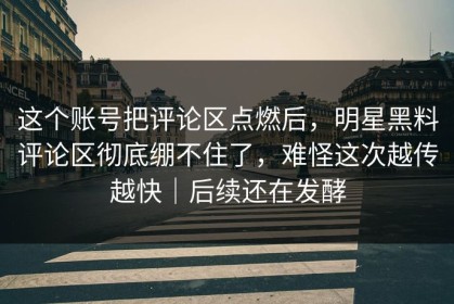 这个账号把评论区点燃后，明星黑料评论区彻底绷不住了，难怪这次越传越快｜后续还在发酵