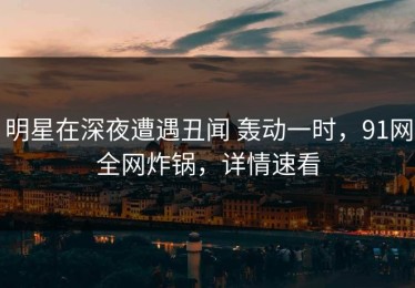 明星在深夜遭遇丑闻 轰动一时，91网全网炸锅，详情速看