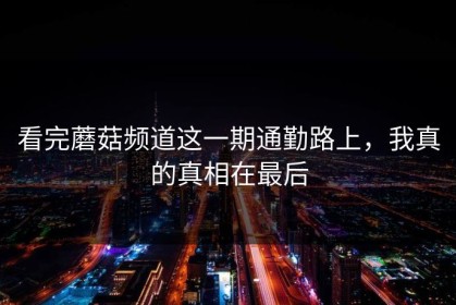 看完蘑菇频道这一期通勤路上，我真的真相在最后