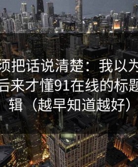 今天必须把话说清楚：我以为是我要求高，后来才懂91在线的标题语气逻辑（越早知道越好）