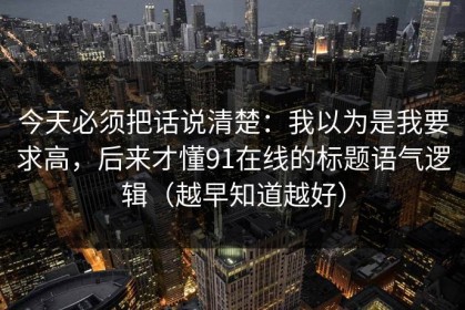 今天必须把话说清楚：我以为是我要求高，后来才懂91在线的标题语气逻辑（越早知道越好）
