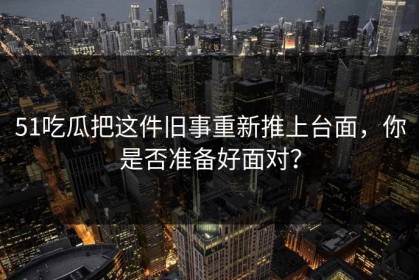 51吃瓜把这件旧事重新推上台面，你是否准备好面对？