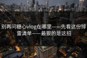 别再问糖心vlog在哪里——先看这份排雷清单——最狠的是这招