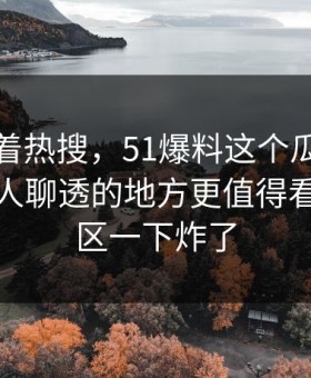 别只盯着热搜，51爆料这个瓜里那个一直没人聊透的地方更值得看，评论区一下炸了