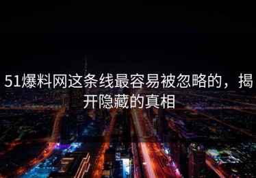 51爆料网这条线最容易被忽略的，揭开隐藏的真相