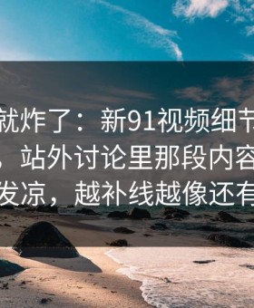 刚刷到就炸了：新91视频细节密度高得吓人，站外讨论里那段内容让人越看越发凉，越补线越像还有后手