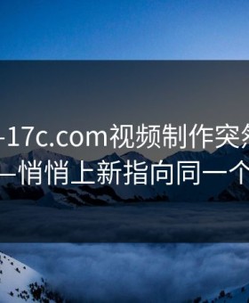 刚刚——17c.com视频制作突然冲上热榜——悄悄上新指向同一个细节