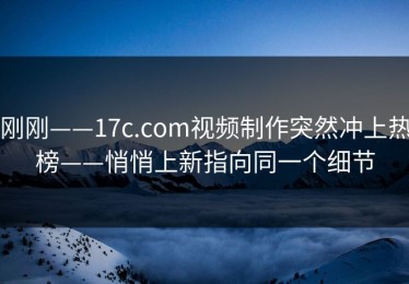 刚刚——17c.com视频制作突然冲上热榜——悄悄上新指向同一个细节