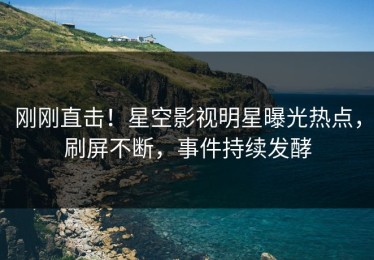 刚刚直击！星空影视明星曝光热点，刷屏不断，事件持续发酵