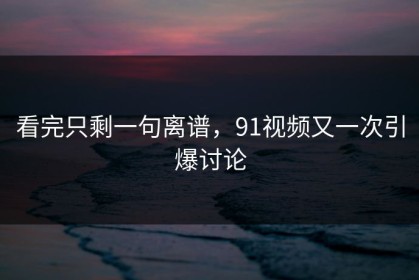 看完只剩一句离谱，91视频又一次引爆讨论