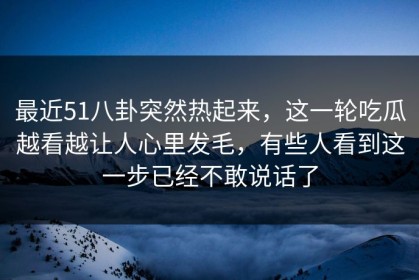 最近51八卦突然热起来，这一轮吃瓜越看越让人心里发毛，有些人看到这一步已经不敢说话了