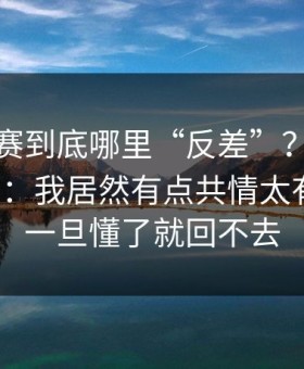 每日大赛到底哪里“反差”？答案在那一瞬：我居然有点共情太有画面；一旦懂了就回不去