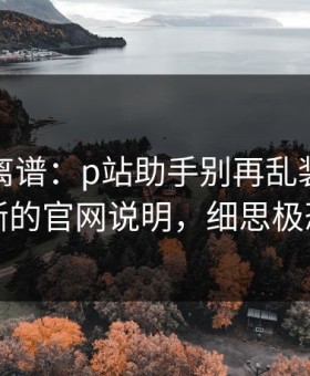 这事太离谱：p站助手别再乱装｜最清晰的官网说明，细思极恐