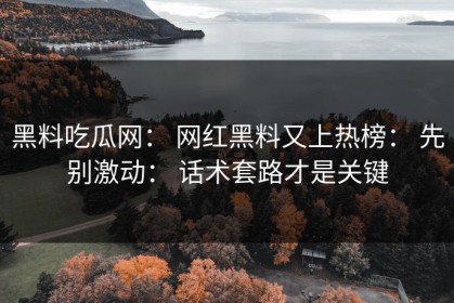 黑料吃瓜网： 网红黑料又上热榜： 先别激动： 话术套路才是关键