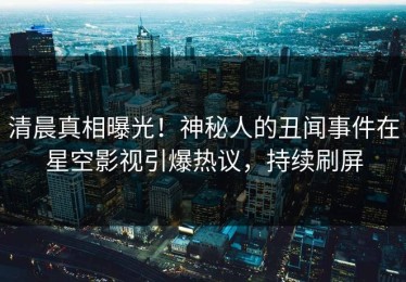 清晨真相曝光！神秘人的丑闻事件在星空影视引爆热议，持续刷屏