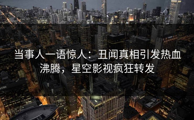 当事人一语惊人：丑闻真相引发热血沸腾，星空影视疯狂转发