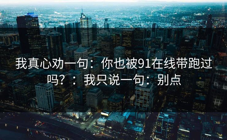 我真心劝一句:你也被91在线带跑过吗?:我只说一句:别点 我真心劝一句:你也被91在线带跑过吗?:我只说一句:别点