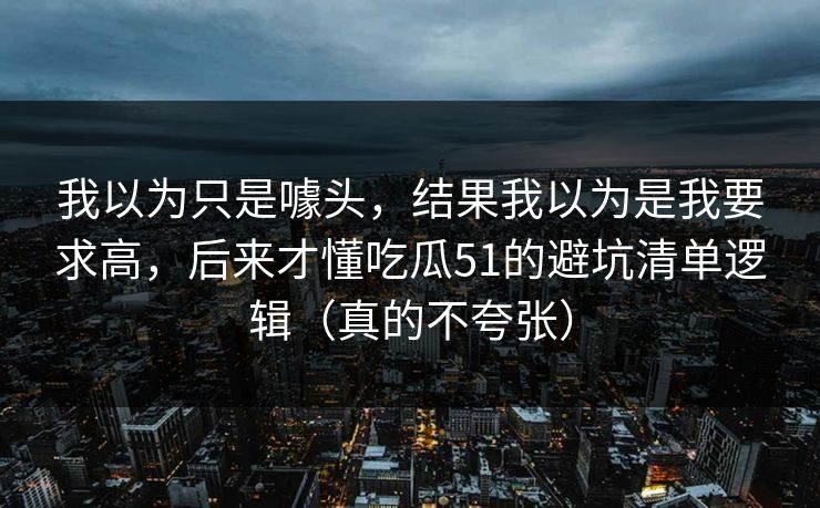 我以为只是噱头，结果我以为是我要求高，后来才懂吃瓜51的避坑清单逻辑（真的不夸张）