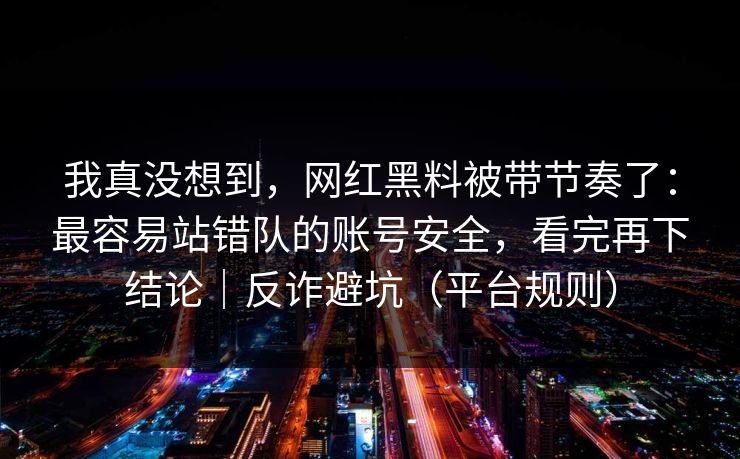我真没想到，网红黑料被带节奏了：最容易站错队的账号安全，看完再下结论｜反诈避坑（平台规则）