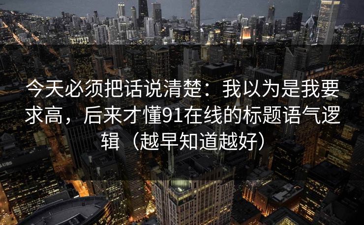 今天必须把话说清楚：我以为是我要求高，后来才懂91在线的标题语气逻辑（越早知道越好）