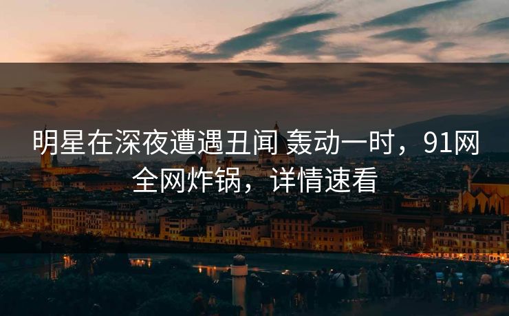 明星在深夜遭遇丑闻 轰动一时，91网全网炸锅，详情速看