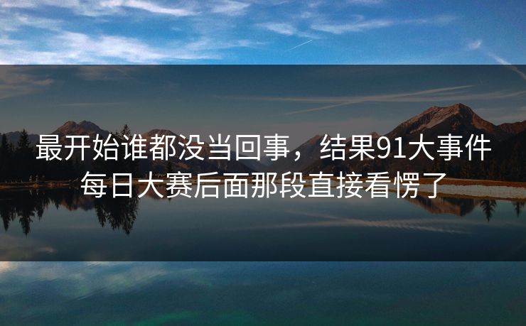 最开始谁都没当回事，结果91大事件每日大赛后面那段直接看愣了